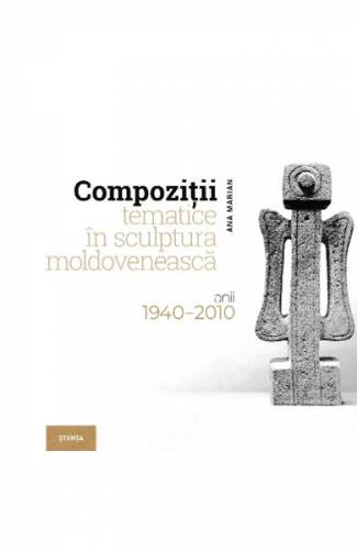Compozitii tematice in sculptura moldoveneasca 1940-2010 - Ana Marian