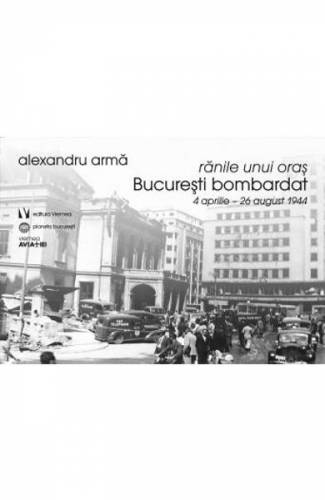 Ranile unui oras Bucuresti bombardat 4 aprilie-26 august 1944 - Alexandru Arma
